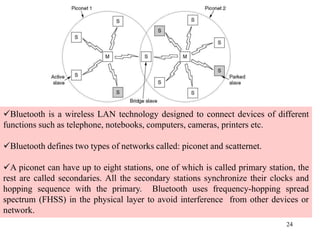 24
Bluetooth is a wireless LAN technology designed to connect devices of different
functions such as telephone, notebooks, computers, cameras, printers etc.
Bluetooth defines two types of networks called: piconet and scatternet.
A piconet can have up to eight stations, one of which is called primary station, the
rest are called secondaries. All the secondary stations synchronize their clocks and
hopping sequence with the primary. Bluetooth uses frequency-hopping spread
spectrum (FHSS) in the physical layer to avoid interference from other devices or
network.
 