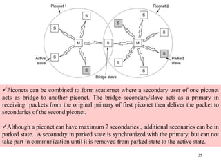 25
Piconets can be combined to form scatternet where a secondary user of one piconet
acts as bridge to another piconet. The bridge secondary/slave acts as a primary in
receiving packets from the original primary of first piconet then deliver the packet to
secondaries of the second piconet.
Although a piconet can have maximum 7 secondaries , additional seconaries can be in
parked state. A seconadry in parked state is synchronized with the primary, but can not
take part in communication until it is removed from parked state to the active state.
 