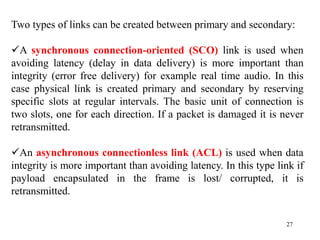 27
Two types of links can be created between primary and secondary:
A synchronous connection-oriented (SCO) link is used when
avoiding latency (delay in data delivery) is more important than
integrity (error free delivery) for example real time audio. In this
case physical link is created primary and secondary by reserving
specific slots at regular intervals. The basic unit of connection is
two slots, one for each direction. If a packet is damaged it is never
retransmitted.
An asynchronous connectionless link (ACL) is used when data
integrity is more important than avoiding latency. In this type link if
payload encapsulated in the frame is lost/ corrupted, it is
retransmitted.
 