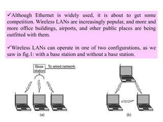 3
Although Ethernet is widely used, it is about to get some
competition. Wireless LANs are increasingly popular, and more and
more office buildings, airports, and other public places are being
outfitted with them.
Wireless LANs can operate in one of two configurations, as we
saw in fig.1: with a base station and without a base station.
 