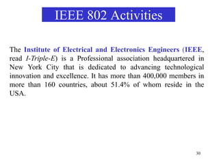 30
The Institute of Electrical and Electronics Engineers (IEEE,
read I-Triple-E) is a Professional association headquartered in
New York City that is dedicated to advancing technological
innovation and excellence. It has more than 400,000 members in
more than 160 countries, about 51.4% of whom reside in the
USA.
IEEE 802 Activities
 