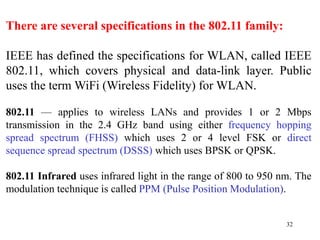 32
There are several specifications in the 802.11 family:
IEEE has defined the specifications for WLAN, called IEEE
802.11, which covers physical and data-link layer. Public
uses the term WiFi (Wireless Fidelity) for WLAN.
802.11 — applies to wireless LANs and provides 1 or 2 Mbps
transmission in the 2.4 GHz band using either frequency hopping
spread spectrum (FHSS) which uses 2 or 4 level FSK or direct
sequence spread spectrum (DSSS) which uses BPSK or QPSK.
802.11 Infrared uses infrared light in the range of 800 to 950 nm. The
modulation technique is called PPM (Pulse Position Modulation).
 