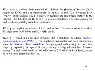 34
802.11e — a wireless draft standard that defines the Quality of Service (QoS)
support for LANs, and is an enhancement to the 802.11a and 802.11b wireless LAN
(WLAN) specifications. 802.11e adds QoS features and multimedia support to the
existing IEEE 802.11b and IEEE 802.11a wireless standards, while maintaining full
backward compatibility with these standards.
802.11g — applies to wireless LANs and is used for transmission over short
distances at up to 54-Mbps in the 2.4 GHz bands.
802.11n — 802.11n builds upon previous 802.11 standards by adding multiple-
input multiple-output (MIMO). The additional transmitter and receiver antennas
allow for increased data throughput through spatial multiplexing and increased
range by exploiting the spatial diversity through coding schemes like Alamouti
coding. The real speed would be 100 Mbit/s (even 250 Mbit/s in PHY level), and so
up to 4-5 times faster than 802.11g.
 