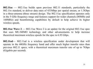 35
802.11ac — 802.11ac builds upon previous 802.11 standards, particularly the
802.11n standard, to deliver data rates of 433Mbps per spatial stream, or 1.3Gbps
in a three-antenna (three stream) design. The 802.11ac specification operates only
in the 5 GHz frequency range and features support for wider channels (80MHz and
160MHz) and beamforming capabilities by default to help achieve its higher
wireless speeds.
802.11ac Wave 2 — 802.11ac Wave 2 is an update for the original 802.11ac spec
that uses MU-MIMO technology and other advancements to help increase
theoretical maximum wireless speeds for the spec to 6.93 Gbps.
802.11ad— 802.11ad is a wireless specification under development that will
operate in the 60GHz frequency band and offer much higher transfer rates than
previous 802.11 specs, with a theoretical maximum transfer rate of up to 7Gbps
(Gigabits per second).
 
