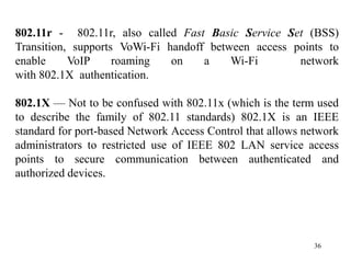 36
802.11r - 802.11r, also called Fast Basic Service Set (BSS)
Transition, supports VoWi-Fi handoff between access points to
enable VoIP roaming on a Wi-Fi network
with 802.1X authentication.
802.1X — Not to be confused with 802.11x (which is the term used
to describe the family of 802.11 standards) 802.1X is an IEEE
standard for port-based Network Access Control that allows network
administrators to restricted use of IEEE 802 LAN service access
points to secure communication between authenticated and
authorized devices.
 
