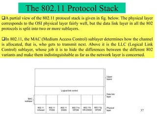 37
A partial view of the 802.11 protocol stack is given in fig. below. The physical layer
corresponds to the OSI physical layer fairly well, but the data link layer in all the 802
protocols is split into two or more sublayers.
In 802.11, the MAC (Medium Access Control) sublayer determines how the channel
is allocated, that is, who gets to transmit next. Above it is the LLC (Logical Link
Control) sublayer, whose job it is to hide the differences between the different 802
variants and make them indistinguishable as far as the network layer is concerned.
The 802.11 Protocol Stack
 