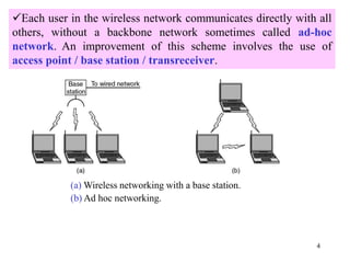 4
Each user in the wireless network communicates directly with all
others, without a backbone network sometimes called ad-hoc
network. An improvement of this scheme involves the use of
access point / base station / transreceiver.
(a) Wireless networking with a base station.
(b) Ad hoc networking.
 