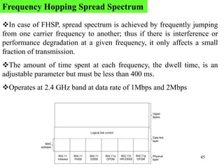 45
In case of FHSP, spread spectrum is achieved by frequently jumping
from one carrier frequency to another; thus if there is interference or
performance degradation at a given frequency, it only affects a small
fraction of transmission.
The amount of time spent at each frequency, the dwell time, is an
adjustable parameter but must be less than 400 ms.
Operates at 2.4 GHz band at data rate of 1Mbps and 2Mbps
Frequency Hopping Spread Spectrum
 