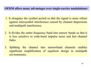 48
1. It elongates the symbol period so that the signal is more robust
against intersymbol interference caused by channel dispersions
and multipath interference.
2. It divides the entire frequency band into narrow bands so that it
is less sensitive to wide-band impulse noise and fast channel
fades.
3. Splitting the channel into narrowband channels enables
significant simplification of equalizer design in multipath
environments.
OFDM offers many advantages over single-carrier modulations:
 