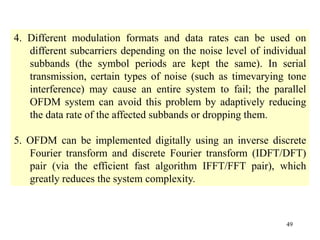 49
4. Different modulation formats and data rates can be used on
different subcarriers depending on the noise level of individual
subbands (the symbol periods are kept the same). In serial
transmission, certain types of noise (such as timevarying tone
interference) may cause an entire system to fail; the parallel
OFDM system can avoid this problem by adaptively reducing
the data rate of the affected subbands or dropping them.
5. OFDM can be implemented digitally using an inverse discrete
Fourier transform and discrete Fourier transform (IDFT/DFT)
pair (via the efficient fast algorithm IFFT/FFT pair), which
greatly reduces the system complexity.
 