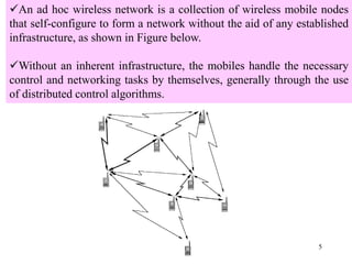 5
An ad hoc wireless network is a collection of wireless mobile nodes
that self-configure to form a network without the aid of any established
infrastructure, as shown in Figure below.
Without an inherent infrastructure, the mobiles handle the necessary
control and networking tasks by themselves, generally through the use
of distributed control algorithms.
 