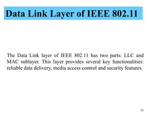 52
The Data Link layer of IEEE 802.11 has two parts: LLC and
MAC sublayer. This layer provides several key functionalities:
reliable data delivery, media access control and security features.
Data Link Layer of IEEE 802.11
 