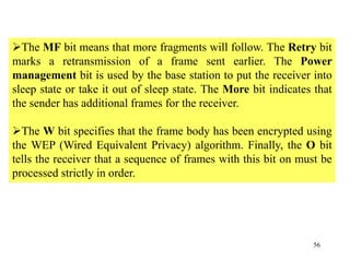 56
The MF bit means that more fragments will follow. The Retry bit
marks a retransmission of a frame sent earlier. The Power
management bit is used by the base station to put the receiver into
sleep state or take it out of sleep state. The More bit indicates that
the sender has additional frames for the receiver.
The W bit specifies that the frame body has been encrypted using
the WEP (Wired Equivalent Privacy) algorithm. Finally, the O bit
tells the receiver that a sequence of frames with this bit on must be
processed strictly in order.
 