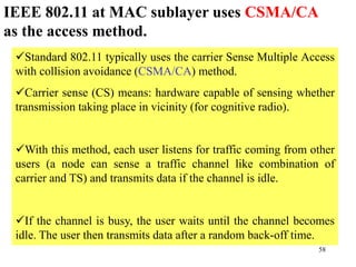 58
Standard 802.11 typically uses the carrier Sense Multiple Access
with collision avoidance (CSMA/CA) method.
Carrier sense (CS) means: hardware capable of sensing whether
transmission taking place in vicinity (for cognitive radio).
With this method, each user listens for traffic coming from other
users (a node can sense a traffic channel like combination of
carrier and TS) and transmits data if the channel is idle.
If the channel is busy, the user waits until the channel becomes
idle. The user then transmits data after a random back-off time.
IEEE 802.11 at MAC sublayer uses CSMA/CA
as the access method.
 