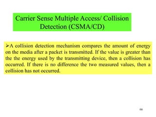 66
Carrier Sense Multiple Access/ Collision
Detection (CSMA/CD)
A collision detection mechanism compares the amount of energy
on the media after a packet is transmitted. If the value is greater than
the the energy used by the transmitting device, then a collision has
occurred. If there is no difference the two measured values, then a
collision has not occurred.
 