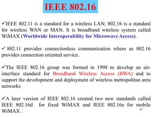 67
IEEE 802.11 is a standard for a wireless LAN; 802.16 is a standard
for wireless WAN or MAN. It is broadband wireless system called
WiMAX (Worldwide Interoperability for Microwave Access).
 802.11 provides connectionless communication where as 802.16
provides connection oriented service.
The IEEE 802.16 group was formed in 1998 to develop an air-
interface standard for Broadband Wireless Access (BWA) and to
support the development and deployment of wireless metropolitan area
networks
A later version of IEEE 802.16 created two new standards called
IEEE 802.16d for fixed WiMAX and IEEE 802.16e for mobile
WiMAX .
IEEE 802.16
 