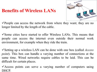 7
Benefits of Wireless LANs
People can access the network from where they want; they are no
longer limited by the length of the cable.
Some cities have started to offer Wireless LANs. This means that
people can access the internet even outside their normal work
environment, for example when they ride the train.
Setting up a wireless LAN can be done with one box (called Access
point). This box can handle a varying number of connections at the
same time. Wired networks require cables to be laid. This can be
difficult for certain places.
Access points can serve a varying number of computers using
DHCP.
 
