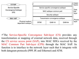 The Service-Specific Convergence Sub-layer (CS) provides any
transformation or mapping of external network data, received through
the CS service access point (SAP), into MAC SDUs received by the
MAC Common Part Sub-layer (CPS) through the MAC SAP. Its
function is to interface to the network layer such that it integrate with
both datagram protocols (PPP, IP, and Ethernet) and ATM.
 