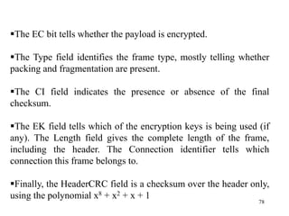 78
The EC bit tells whether the payload is encrypted.
The Type field identifies the frame type, mostly telling whether
packing and fragmentation are present.
The CI field indicates the presence or absence of the final
checksum.
The EK field tells which of the encryption keys is being used (if
any). The Length field gives the complete length of the frame,
including the header. The Connection identifier tells which
connection this frame belongs to.
Finally, the HeaderCRC field is a checksum over the header only,
using the polynomial x8 + x2 + x + 1
 