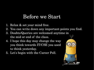 BeforeweStart
1.Relax&setyourmindfree.
2.Youcanwritedownanyimportantpointsyoufind.
3.Doubts/Queriesarewelcomedanytimein
themidorendof theclass.
4.Ihopethisdaymaychangetheway
youthinktowardsIT/CSEyouused
tothinkyesterday.
5.Let'sbeginwiththeCareerPoll.
 