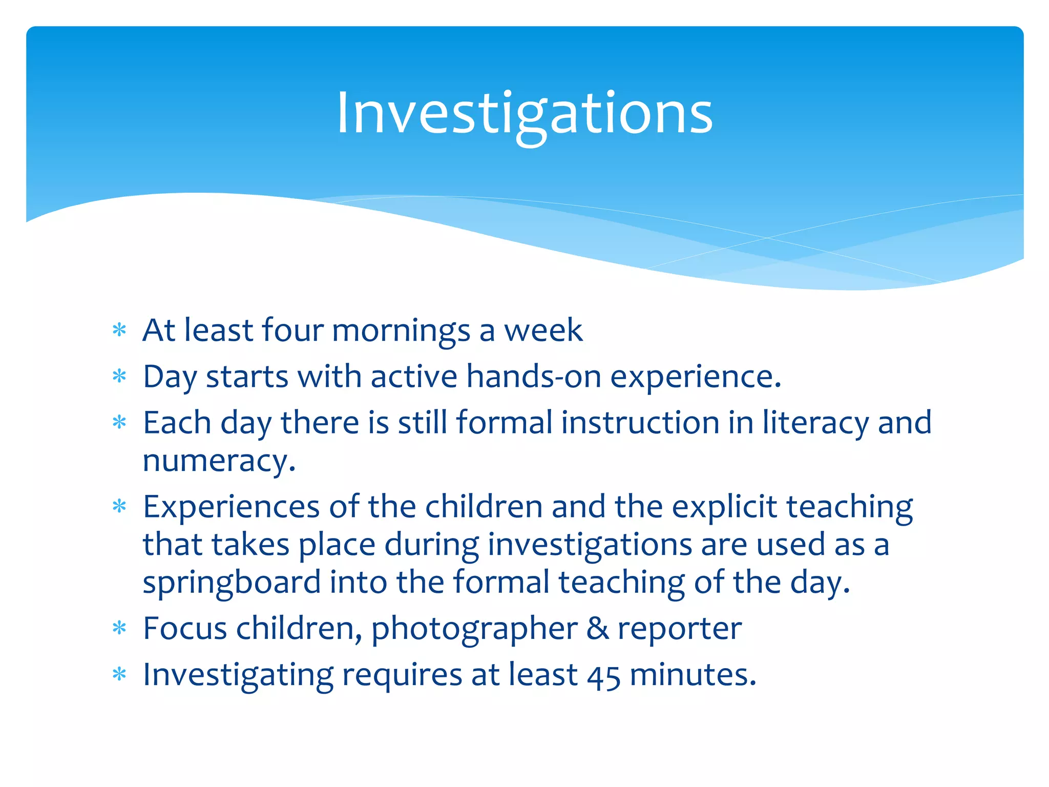 Investigations 
 At least four mornings a week 
 Day starts with active hands-on experience. 
 Each day there is still formal instruction in literacy and 
numeracy. 
 Experiences of the children and the explicit teaching 
that takes place during investigations are used as a 
springboard into the formal teaching of the day. 
 Focus children, photographer & reporter 
 Investigating requires at least 45 minutes. 
 