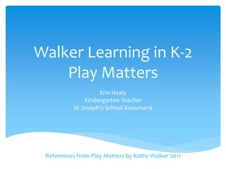 Walker Learning in K-2 
Play Matters 
Erin Healy 
Kindergarten Teacher 
St Joseph’s School Kununurra 
References from Play Matters by Kathy Walker 2011 
 