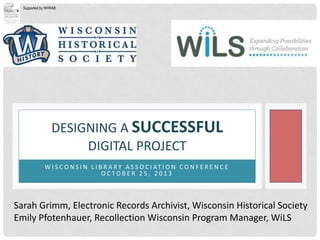 Supported by WHRAB

DESIGNING A SUCCESSFUL
DIGITAL PROJECT
W I S C O N S I N L I B R A R Y A S S O C I AT I O N C O N F E R E N C E
OCTOBER 25, 2013

Sarah Grimm, Electronic Records Archivist, Wisconsin Historical Society
Emily Pfotenhauer, Recollection Wisconsin Program Manager, WiLS

 