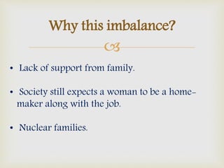
Why this imbalance?
• Lack of support from family.
• Society still expects a woman to be a home-
maker along with the job.
• Nuclear families.
 