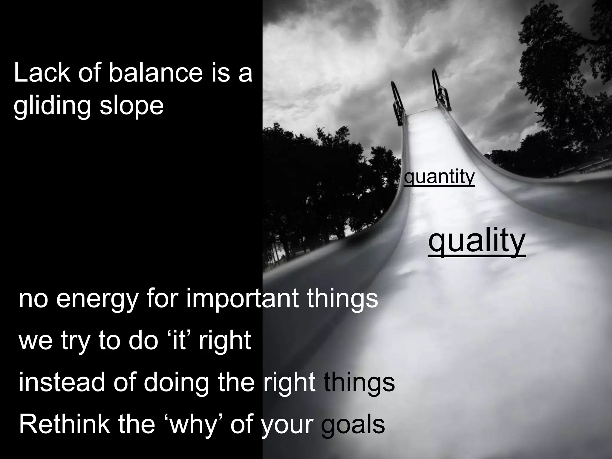 Lack of balance is a
gliding slope

                                    quantity


                                      quality
no energy for important things
we try to do „it‟ right
instead of doing the right things
Rethink the „why‟ of your goals
 