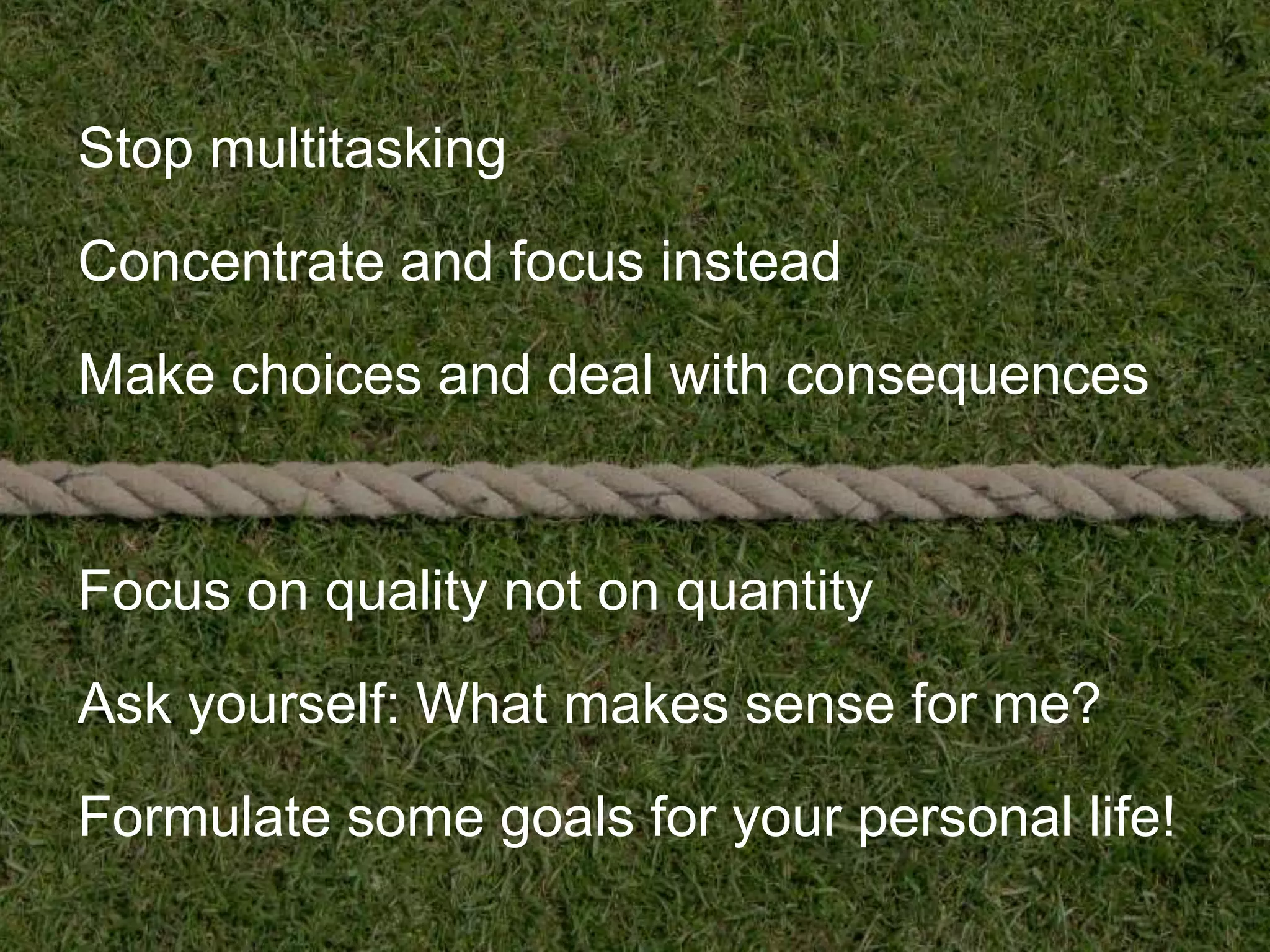 Stop multitasking

Concentrate and focus instead

Make choices and deal with consequences


Focus on quality not on quantity

Ask yourself: What makes sense for me?

Formulate some goals for your personal life!
 