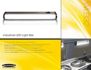 WLB32
Industrial LED Light Bar
The future is bright with Banner’s industrial LED lighting.
The WLB32 utilizes advanced LED lighting technology providing high-quality and
maintenance-free industrial lighting solutions that will last for years.
• High brightness with an even light output for a no-glare glow
• Robust metal housing, shatterproof light cover and easy installation
• Ideal for work stations, machine lighting, control cabinets and manufacturing lines
 