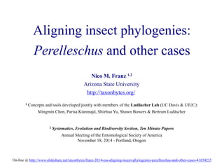 Aligning insect phylogenies: 
Perelleschus and other cases 
Nico M. Franz 1,2 
Arizona State University 
http://taxonbytes.org/ 
1 Concepts and tools developed jointly with members of the Ludäscher Lab (UC Davis & UIUC): 
Mingmin Chen, Parisa Kianmajd, Shizhuo Yu, Shawn Bowers & Bertram Ludäscher 
2 Systematics, Evolution and Biodiversity Section, Ten Minute Papers 
Annual Meeting of the Entomological Society of America 
November 18, 2014 - Portland, Oregon 
On-line @ http://www.slideshare.net/taxonbytes/franz-2014-esa-aligning-insect-phylogenies-perelleschus-and-other-cases-41654235 
 