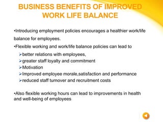 BUSINESS BENEFITS OF IMPROVED
WORK LIFE BALANCE
•Introducing employment policies encourages a healthier work/life
balance ...