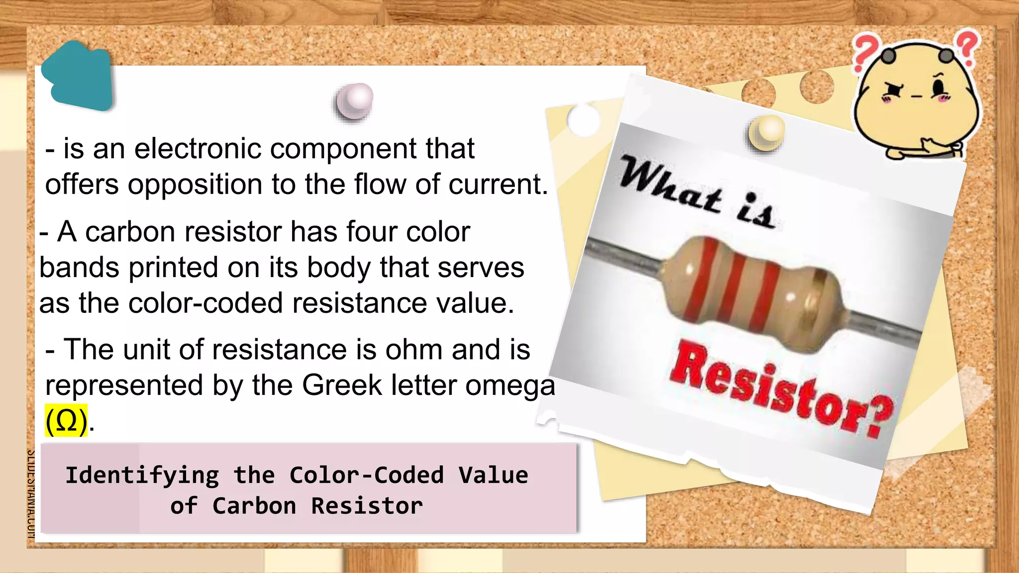 SLIDESMANIA.COM
- is an electronic component that
offers opposition to the flow of current.
Identifying the Color-Coded Value
of Carbon Resistor
- A carbon resistor has four color
bands printed on its body that serves
as the color-coded resistance value.
- The unit of resistance is ohm and is
represented by the Greek letter omega
(Ω).
 