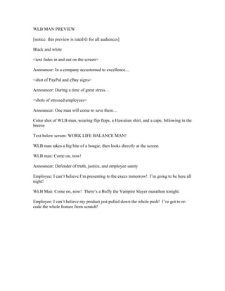 WLB MAN PREVIEW

[notice: this preview is rated G for all audiences]

Black and white

<text fades in and out on the screen>

Announcer: In a company accustomed to excellence…

<shot of PayPal and eBay signs>

Announcer: During a time of great stress…

<shots of stressed employees>

Announcer: One man will come to save them…

Color shot of WLB man, wearing flip flops, a Hawaiian shirt, and a cape, billowing in the
breeze

Text below screen: WORK LIFE BALANCE MAN!

WLB man takes a big bite of a hoagie, then looks directly at the screen.

WLB man: Come on, now!

Announcer: Defender of truth, justice, and employee sanity

Employee: I can’t believe I’m presenting to the execs tomorrow! I’m going to be here all
night!

WLB Man: Come on, now! There’s a Buffy the Vampire Slayer marathon tonight.

Employee: I can’t believe my product just pulled down the whole push! I’ve got to re-
code the whole feature from scratch!
 