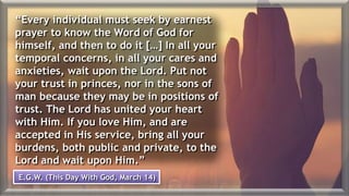 “Every individual must seek by earnest
prayer to know the Word of God for
himself, and then to do it […] In all your
temporal concerns, in all your cares and
anxieties, wait upon the Lord. Put not
your trust in princes, nor in the sons of
man because they may be in positions of
trust. The Lord has united your heart
with Him. If you love Him, and are
accepted in His service, bring all your
burdens, both public and private, to the
Lord and wait upon Him.”
E.G.W. (This Day With God, March 14)
 