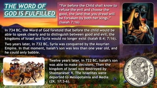 THE WORD OF
GOD IS FULFILLED
“For before the Child shall know to
refuse the evil and choose the
good, the land that you dread will
be forsaken by both her kings.”
(Isaiah 7:16)
In 734 BC, the Word of God foretold that before the child would be
able to speak clearly and to distinguish between good and evil, the
kingdoms of Israel and Syria would no longer exist (Isaiah 8:4; 7:16).
Two years later, in 732 BC, Syria was conquered by the Assyrian
Empire. In that moment, Isaiah’s son was less than one year old, and
he could only babble.
Twelve years later, in 722 BC, Isaiah’s son
was able to make decisions. Then the
kingdom of Israel was destroyed by
Shalmaneser V. The Israelites were
deported to Mesopotamia and Media
(2K. 17:3-6).
 