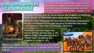 God had promised that He would destroy the kingdoms of Israel and
Syria Himself, so Ahaz didn’t have to do anything about it.
However, Ahaz disobeyed Him and formed an alliance with Assyria.
He also worshipped Syria’s gods because he believed they were
more powerful than God (2 Chronicles 28:22-23).
Therefore, God sent Egypt and
Assyria (the fly and the bee, v. 18)
against Judah. He used Assyria as a
“hired razor” to destroy the
kingdom of Judah (v. 20).
THE CONSEQUENCES
OF DISOBEDIENCE
“The Lord will bring the king of Assyria upon
you and your people and your father’s house—
days that have not come since the day that
Ephraim departed from Judah.” (Isaiah 7:17)
We should always trust God. Bad consequences inevitably
come when we reject God and rely in people alone (Psalm
146:3).
 