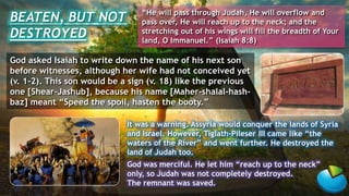 God asked Isaiah to write down the name of his next son
before witnesses, although her wife had not conceived yet
(v. 1-2). This son would be a sign (v. 18) like the previous
one [Shear-Jashub], because his name [Maher-shalal-hash-
baz] meant “Speed the spoil, hasten the booty.”
It was a warning. Assyria would conquer the lands of Syria
and Israel. However, Tiglath-Pileser III came like “the
waters of the River” and went further. He destroyed the
land of Judah too.
God was merciful. He let him “reach up to the neck”
only, so Judah was not completely destroyed.
The remnant was saved.
BEATEN, BUT NOT
DESTROYED
“He will pass through Judah, He will overflow and
pass over, He will reach up to the neck; and the
stretching out of his wings will fill the breadth of Your
land, O Immanuel.” (Isaiah 8:8)
 