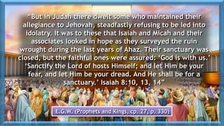 “But in Judah there dwelt some who maintained their
allegiance to Jehovah, steadfastly refusing to be led into
idolatry. It was to these that Isaiah and Micah and their
associates looked in hope as they surveyed the ruin
wrought during the last years of Ahaz. Their sanctuary was
closed, but the faithful ones were assured: ‘God is with us.’
‘Sanctify the Lord of hosts Himself; and let Him be your
fear, and let Him be your dread. And He shall be for a
sanctuary.’ Isaiah 8:10, 13, 14”
E.G.W. (Prophets and Kings, cp. 27, p. 330)
 