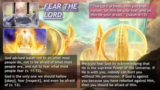 God advised Isaiah not to do what most
people do, not to be afraid of what most
people are, and not to fear what most
people fear (v. 11-12).
God is the only one we should hallow
[obey], fear [respect], and even be afraid
of (v. 13).
FEAR THE
LORD
“The Lord of hosts, Him you shall
hallow; let Him be your fear, and let
Him be your dread.” (Isaiah 8:13)
We truly fear God by acknowledging that
He is the supreme Power of the Universe. If
He is with you, nobody can hurt you
without His permission. If God is against
you because you have rebelled against Him,
then you should be afraid of Him.
 