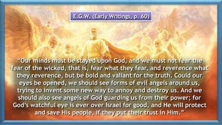 “Our minds must be stayed upon God, and we must not fear the
fear of the wicked, that is, fear what they fear, and reverence what
they reverence, but be bold and valiant for the truth. Could our
eyes be opened, we should see forms of evil angels around us,
trying to invent some new way to annoy and destroy us. And we
should also see angels of God guarding us from their power; for
God’s watchful eye is ever over Israel for good, and He will protect
and save His people, if they put their trust in Him.”
E.G.W. (Early Writings, p. 60)
 