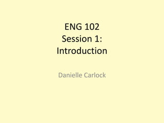 ENG 102Session 1:Introduction  Danielle Carlock 