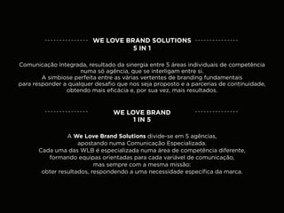 WE LOVE BRAND SOLUTIONS
                                   5 IN 1

Comunicação Integrada, resultado da sinergia entre 5 áreas individuais de competência
                     numa só agência, que se interligam entre si.
        A simbiose perfeita entre as várias vertentes de branding fundamentais
para responder a qualquer desafio que nos seja proposto e a parcerias de continuidade,
                obtendo mais eficácia e, por sua vez, mais resultados.


                                WE LOVE BRAND
                                     1 IN 5

                 A We Love Brand Solutions divide-se em 5 agências,
                     apostando numa Comunicação Especializada.
       Cada uma das WLB é especializada numa área de competência diferente,
          formando equipas orientadas para cada variável de comunicação,
                           mas sempre com a mesma missão:
        obter resultados, respondendo a uma necessidade específica da marca.
 