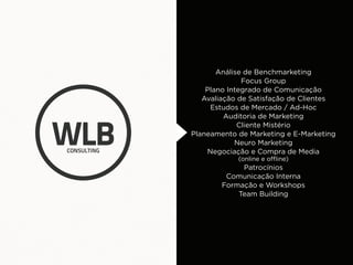 Análise de Benchmarketing
              Focus Group
    Plano Integrado de Comunicação
   Avaliação de Satisfação de Clientes
     Estudos de Mercado / Ad-Hoc
         Auditoria de Marketing
             Cliente Mistério
Planeamento de Marketing e E-Marketing
            Neuro Marketing
    Negociação e Compra de Media
            (online e offline)
             Patrocínios
         Comunicação Interna
        Formação e Workshops
            Team Building
 
