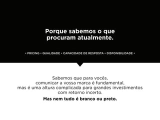 Porque sabemos o que
               procuram atualmente.

   * PRICING * QUALIDADE * CAPACIDADE DE RESPOSTA * DISPONIBILIDADE *




               Sabemos que para vocês,
       comunicar a vossa marca é fundamental,
mas é uma altura complicada para grandes investimentos
                  com retorno incerto.
          Mas nem tudo é branco ou preto.
 