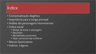 Índice
• Contextualização diegética
• Importância para a intriga principal
• Análise das personagens intervenientes
• Crítica social
• Desejo de imitar o estrangeiro
• Desordem
• Mentalidade provinciana
• Visão caricatural das mulheres
• Marcas Queirosianas
• Indícios trágicos
 
