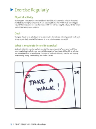Exercise Regularly
Physical activity
Your weight is a result of the balance between the foods you eat and the amount of calories
your body burns in physical activity. As you lose weight, you may find it much easier to get
around.The more active you are, the more quickly you will lose weight! Ask your doctor before
beginning any strenuous program.
Goal
Your goal should be to get about 150 to 250 minutes of moderate-intensity activity each week
on top of your daily activity (that’s about 30 to 50 minutes, 5 days per week).
What is moderate-intensity exercise?
Moderate-intensity exercise is where you feel like you are working“somewhat hard”.Your
heart may be beating faster and you might be sweating.You should still be able to talk, but
you probably will not be able to sing. Examples of moderate-intensity exercise are: jogging,
brisk walking, biking, stair climbing and fitness classes.
>
10 | TBHC’S WEIGHT LOSS CENTER, 718.250.8920
 
