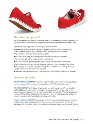 Start wherever you are!
You do not need to start out with 30 minutes a day. Start wherever you are! If you can walk for
5 minutes without pain, then start with 5 minutes and increase by a few minutes each week.
Try some of these suggestions to increase your physical activity:
l	 Walk whenever you can.Walk the dog, go for a walk with a friend or family member,
	 take a walk during your lunch break, get off the subway or bus one stop early.
l	 Take the stairs instead of the elevator or escalator.
l	 Park your car far away at shopping centers and walk through the parking lot.
l	 Take a“walking break”at work instead of a coffee break.
l	 Do some yard work, gardening or household chores that require brisk movement.
l	 When it’s cold or rainy, get exercise indoors at malls, the gym or inside your own home.
l	 Look for easy and fun new ways of exercising. Make a list of fun and exciting classes you 		
	 might take, such as Zumba or water aerobics.
l	 Search for exercise videos online, or check some out from the library, NetflixTM
or RedboxTM
.
Common obstacles
“I HAVE KNEE/BACK/FOOT PAIN.” Try non-weight bearing exercises like swimming, cycling or
chair exercises, or talk to your doctor about getting a referral for physical therapy.
“I DON’T HAVE TIME.” Look at your daily schedule and see if you can identify any activities
that could be cut down, modified or delegated to someone else. If you take a bus to the
subway every morning, see if you can walk instead. If you like to watch TV at night, try jogging
in place or lifting light weights during the show, or try some of the strategies listed above to
squeeze in exercise, 10 minutes at a time, throughout the day.
“I WALK ALL DAY AT WORK.” This is great, but chances are you are not getting your heart rate
up during these daily activities and even if you are, your body has adjusted to this level of
activity. Aim for at least 150 minutes of moderate-intensity activity on top of your daily routine.
TBHC’S WEIGHT LOSS CENTER, 718.250.8920 | 11
 