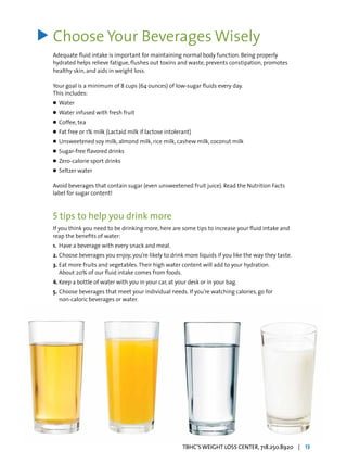 Choose Your Beverages Wisely
Adequate fluid intake is important for maintaining normal body function. Being properly
hydrated helps relieve fatigue, flushes out toxins and waste, prevents constipation, promotes
healthy skin, and aids in weight loss.
Your goal is a minimum of 8 cups (64 ounces) of low-sugar fluids every day.
This includes:
l	 Water
l	 Water infused with fresh fruit
l	 Coffee, tea
l	 Fat free or 1% milk (Lactaid milk if lactose intolerant)
l	 Unsweetened soy milk, almond milk, rice milk, cashew milk, coconut milk
l	 Sugar-free flavored drinks
l	 Zero-calorie sport drinks
l	 Seltzer water
Avoid beverages that contain sugar (even unsweetened fruit juice). Read the Nutrition Facts
label for sugar content!
5 tips to help you drink more
If you think you need to be drinking more, here are some tips to increase your fluid intake and
reap the benefits of water:
1.	 Have a beverage with every snack and meal.
2.	Choose beverages you enjoy; you’re likely to drink more liquids if you like the way they taste.
3.	Eat more fruits and vegetables.Their high water content will add to your hydration. 		
	 About 20% of our fluid intake comes from foods.
4.	Keep a bottle of water with you in your car, at your desk or in your bag.
5.	Choose beverages that meet your individual needs. If you’re watching calories, go for 		
	 non-caloric beverages or water.
>
TBHC’S WEIGHT LOSS CENTER, 718.250.8920 | 13
 